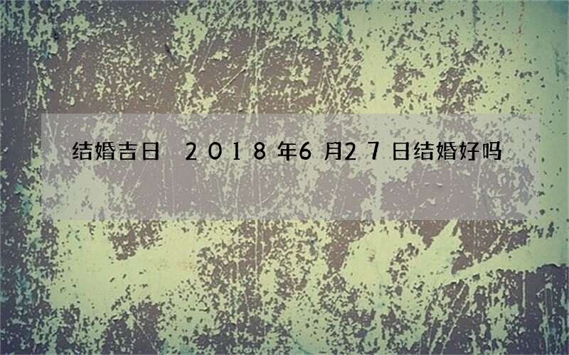 结婚吉日 2018年6月27日结婚好吗
